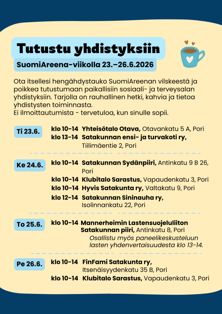Tiistai 23.6.
Klo 10–14 Yhteisötalo Otava, Otavankatu 5 A, Pori
Klo 13–14 Satakunnan ensi- ja turvakoti ry, Tiilimäentie 2, Pori
Keskiviikko 24.6.
Klo 10–14 Satakunnan Sydänpiiri, Antinkatu 9 B 26, Pori
Klo 10–14 Klubitalo Sarastus, Vapaudenkatu 3, Pori
Klo 10–14 Hyvis Satakunta ry, Valtakatu 9, Pori
Klo 12–14 Satakunnan Sininauha ry, Isolinnankatu 22, Pori
Torstai 25.6.
Klo 10–14 Mannerheimin Lastensuojeluliiton Satakunnan piiri, Antinkatu 8, Pori
Kahvien yhteydessä paneelikeskustelu klo 13–14: Onko Suomi oikeasti koko maan lasten asialla? Määrittääkö postinumero lapsen arvon?
Perjantai 26.6.
Klo 10–14 FinFami Satakunta ry, Itsenäisyydenkatu 35 B, Pori
Klo 10–14 Klubitalo Sarastus, Vapaudenkatu 3, Pori